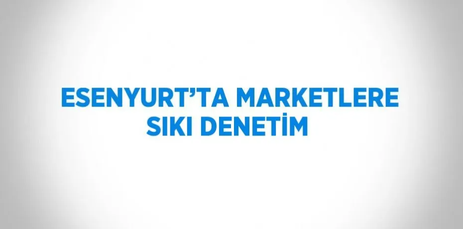 Esenyurt’ta Marketlere Sıkı Denetim